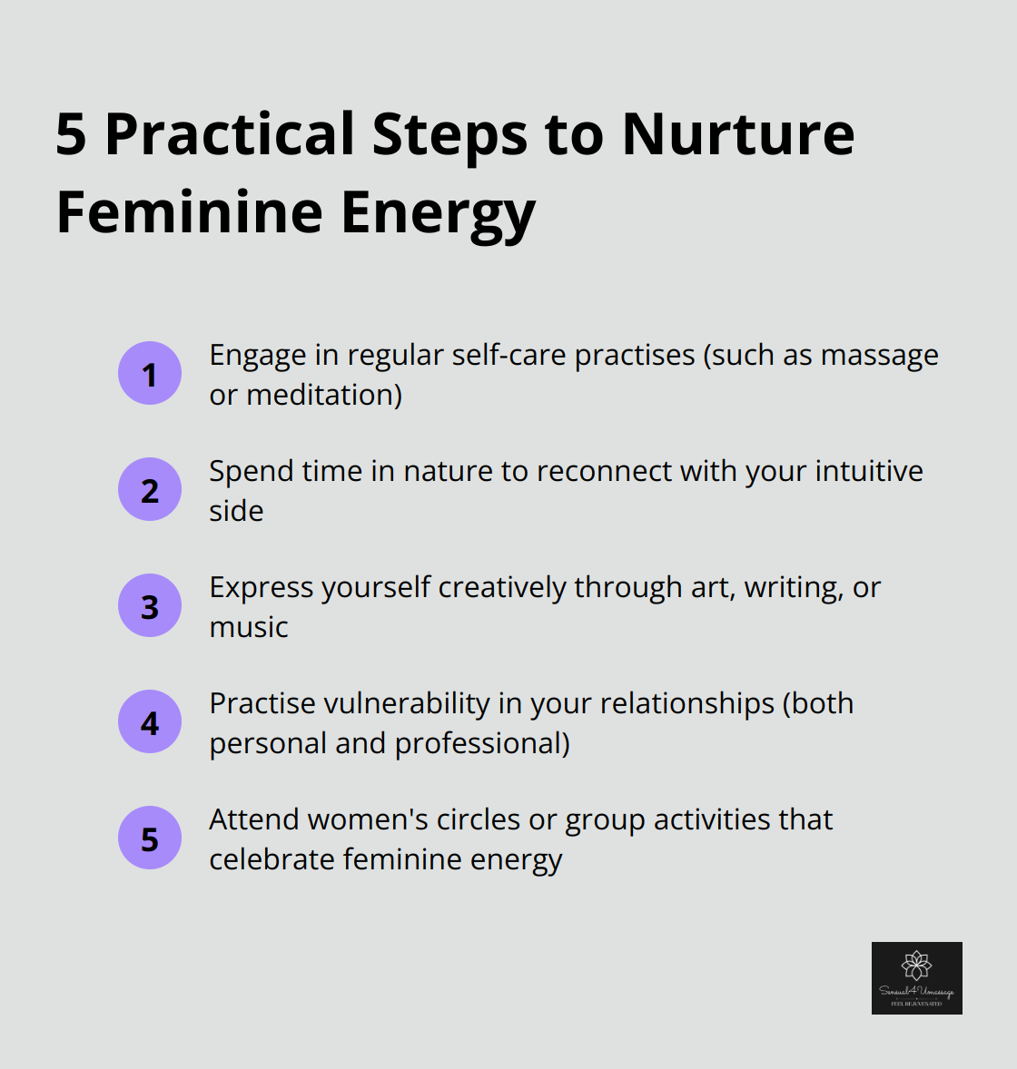 A list of five practical steps to nurture feminine energy: engage in regular self-care practises, spend time in nature, express yourself creatively, practise vulnerability in relationships, and attend women's circles or group activities.